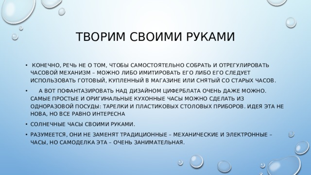 Творим своими руками  Конечно, речь не о том, чтобы самостоятельно собрать и отрегулировать часовой механизм – можно либо имитировать его либо его следует использовать готовый, купленный в магазине или снятый со старых часов.  А вот пофантазировать над дизайном циферблата очень даже можно. Самые простые и оригинальные кухонные часы можно сделать из одноразовой посуды: тарелки и пластиковых столовых приборов. Идея эта не нова, но все равно интересна Солнечные часы своими руками. Разумеется, они не заменят традиционные – механические и электронные – часы, но самоделка эта – очень занимательная. 