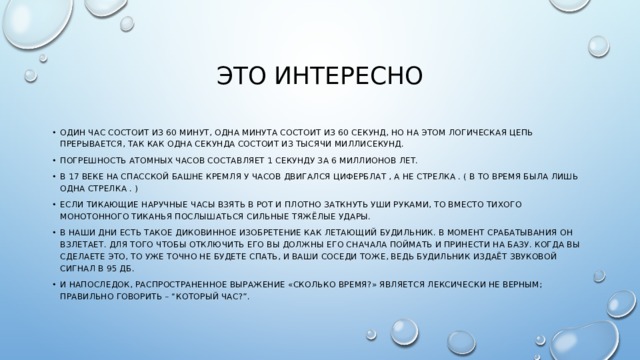 Это интересно Один час состоит из 60 минут, одна минута состоит из 60 секунд, но на этом логическая цепь прерывается, так как одна секунда состоит из тысячи миллисекунд. Погрешность атомных часов составляет 1 секунду за 6 миллионов лет. В 17 веке на Спасской башне Кремля у часов двигался циферблат , а не стрелка . ( В то время была лишь одна стрелка . ) Если тикающие наручные часы взять в рот и плотно заткнуть уши руками, то вместо тихого монотонного тиканья послышаться сильные тяжёлые удары. В наши дни есть такое диковинное изобретение как летающий будильник. В момент срабатывания он взлетает. Для того чтобы отключить его Вы должны его сначала поймать и принести на базу. Когда Вы сделаете это, то уже точно не будете спать, и Ваши соседи тоже, ведь будильник издаёт звуковой сигнал в 95 дБ. И напоследок, распространенное выражение «сколько время?» является лексически не верным; правильно говорить – “который час?”. 