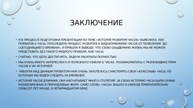 Заключение Я в процессе подготовки презентации по теме «История развития часов» выяснила, как появились часы, проследила процесс развития и видоизменение часов от появления до «сегодняшнего времени». И пришла к выводу, что свою обыденную жизнь мы не можем представить без такого мудрого прибора, как часы. Считаю, что цель достигнута, задачи раскрыты полностью. Мы очень много интересного и полезного узнали о часах. Познакомились с разновидностями часов и их историей.  Работая над данным проектом нам очень захотелось смастерить свои «КЛАССНЫЕ» часы, по которым мы будем следить за временем. История часов длинная, она насчитывает много столетий. За свою историю часы были самых разнообразных и причудливых форм. Само слово «часы» вошло в обиход приблизительно семьсот лет назад, в четырнадцатом веке. 