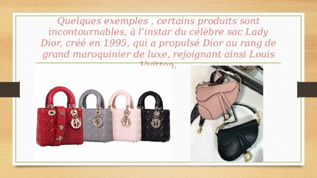 Quelques exemples , certains produits sont incontournables, à l’instar du célèbre sac Lady Dior, créé en 1995, qui a propulsé Dior au rang de grand maroquinier de luxe, rejoignant ainsi Louis Vuitton. 