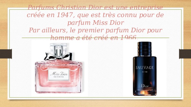 Parfums Christian Dior est une entreprise créée en 1947, que est très connu pour de parfum Miss Dior  Par ailleurs, le premier parfum Dior pour homme a été créé en 1966.   