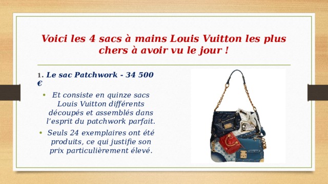 Voici les 4 sacs à mains Louis Vuitton les plus chers à avoir vu le jour ! 1 . Le sac Patchwork - 34 500 € Et consiste en quinze sacs Louis Vuitton différents découpés et assemblés dans l’esprit du patchwork parfait. Seuls 24 exemplaires ont été produits, ce qui justifie son prix particulièrement élevé. 