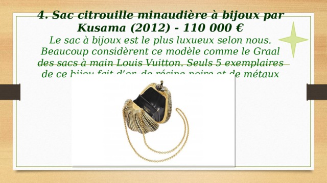 4. Sac citrouille minaudière à bijoux par Kusama (2012) - 110 000 €  Le sac à bijoux est le plus luxueux selon nous.  Beaucoup considèrent ce modèle comme le Graal des sacs à main Louis Vuitton. Seuls 5 exemplaires de ce bijou fait d’or, de résine noire et de métaux précieux ont vu le jour. 