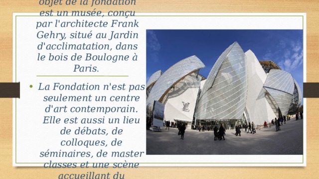En 2001, le bâtiment objet de la fondation est un musée, conçu par l'architecte Frank Gehry, situé au Jardin d'acclimatation, dans le bois de Boulogne à Paris . La Fondation n'est pas seulement un centre d'art contemporain. Elle est aussi un lieu de débats, de colloques, de séminaires, de master classes et une scène accueillant du spectacle vivant, du cinéma, de la vidéo.. 