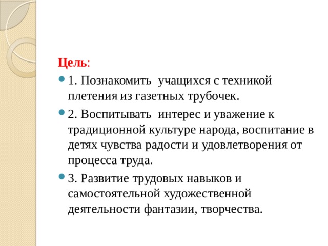 Цель : 1. Познакомить учащихся с техникой плетения из газетных трубочек. 2. Воспитывать интерес и уважение к традиционной культуре народа, воспитание в детях чувства радости и удовлетворения от процесса труда. 3. Развитие трудовых навыков и самостоятельной художественной деятельности фантазии, творчества. 