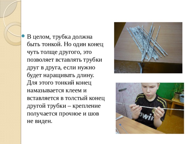 В целом, трубка должна быть тонкой. Но один конец чуть толще другого, это позволяет вставлять трубки друг в друга, если нужно будет наращивать длину. Для этого тонкий конец намазывается клеем и вставляется в толстый конец другой трубки – крепление получается прочное и шов не виден. 