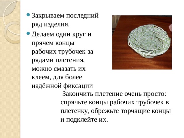  Закончить плетение очень просто: спрячьте концы рабочих трубочек в плетенку, обрежьте торчащие концы и подклейте их.    Закрываем последний ряд изделия. Делаем один круг и прячем концы рабочих трубочек за рядами плетения, можно смазать их клеем, для более надёжной фиксации 