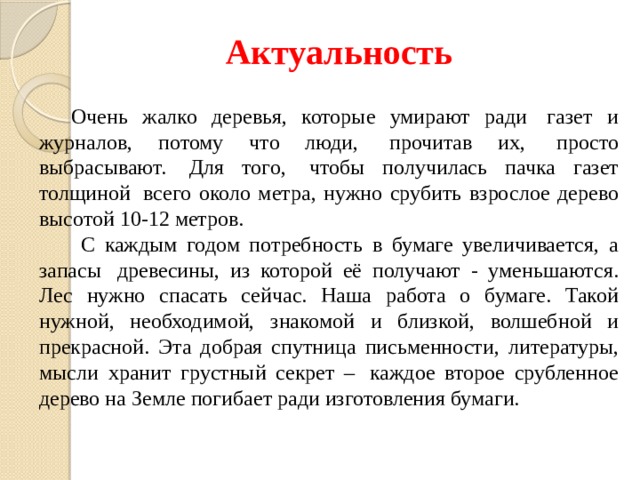 Актуальность Очень жалко деревья, которые умирают ради  газет и журналов, потому что люди,  прочитав их,  просто выбрасывают.  Для того,  чтобы получилась пачка газет толщиной  всего около метра, нужно срубить взрослое дерево высотой 10-12 метров.  С каждым годом потребность в бумаге увеличивается, а запасы  древесины, из которой её получают - уменьшаются. Лес нужно спасать сейчас. Наша работа о бумаге. Такой нужной, необходимой, знакомой и близкой, волшебной и прекрасной. Эта добрая спутница письменности, литературы, мысли хранит грустный секрет –  каждое второе срубленное дерево на Земле погибает ради изготовления бумаги. 