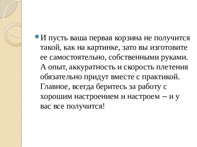 И пусть ваша первая корзина не получится такой, как на картинке, зато вы изготовите ее самостоятельно, собственными руками. А опыт, аккуратность и скорость плетения обязательно придут вместе с практикой. Главное, всегда беритесь за работу с хорошим настроением и настроем ‒ и у вас все получится!    