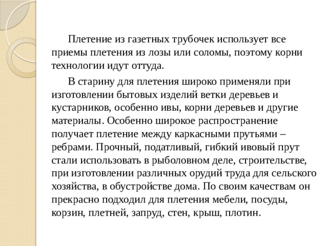  Плетение из газетных трубочек использует все приемы плетения из лозы или соломы, поэтому корни технологии идут оттуда.  В старину для плетения широко применяли при изготовлении бытовых изделий ветки деревьев и кустарников, особенно ивы, корни деревьев и другие материалы. Особенно широкое распространение получает плетение между каркасными прутьями – ребрами. Прочный, податливый, гибкий ивовый прут стали использовать в рыболовном деле, строительстве, при изготовлении различных орудий труда для сельского хозяйства, в обустройстве дома. По своим качествам он прекрасно подходил для плетения мебели, посуды, корзин, плетней, запруд, стен, крыш, плотин. 