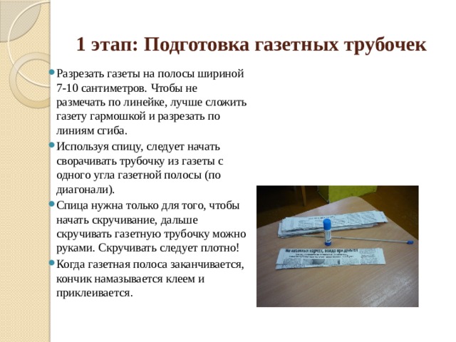 1 этап: Подготовка газетных трубочек Разрезать газеты на полосы шириной 7-10 сантиметров. Чтобы не размечать по линейке, лучше сложить газету гармошкой и разрезать по линиям сгиба. Используя спицу, следует начать сворачивать трубочку из газеты с одного угла газетной полосы (по диагонали). Спица нужна только для того, чтобы начать скручивание, дальше скручивать газетную трубочку можно руками. Скручивать следует плотно! Когда газетная полоса заканчивается, кончик намазывается клеем и приклеивается . 