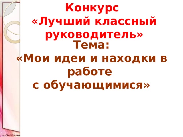 Конкурс «Лучший классный руководитель» Тема: «Мои идеи и находки в работе с обучающимися» 