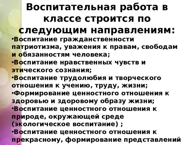 Воспитательная работа в классе строится по следующим направлениям: Воспитание гражданственности патриотизма, уважения к правам, свободам и обязанностям человека; Воспитание нравственных чувств и этического сознания; Воспитание трудолюбия и творческого отношения к учению, труду, жизни; Формирование ценностного отношения к здоровью и здоровому образу жизни; Воспитание ценностного отношения к природе, окружающей среде (экологическое воспитание) ; Воспитание ценностного отношения к прекрасному, формирование представлений об эстетических идеалах и ценностях (эстетическое воспитание). 