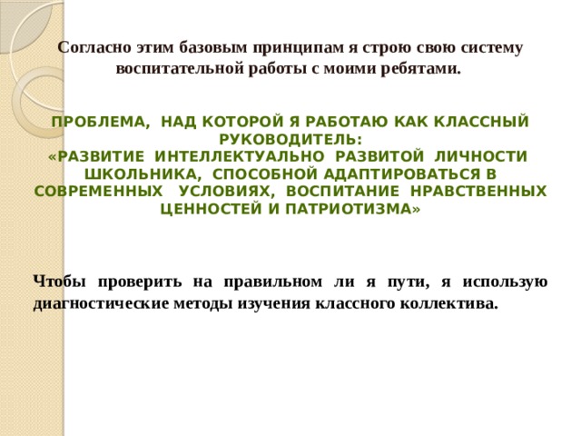 Согласно этим базовым принципам я строю свою систему воспитательной работы с моими ребятами.  Проблема, над которой я работаю как классный руководитель:  «развитие интеллектуально развитой личности школьника, способной адаптироваться в современных условиях, воспитание нравственных ценностей и патриотизма»    Чтобы проверить на правильном ли я пути, я использую диагностические методы изучения классного коллектива. 