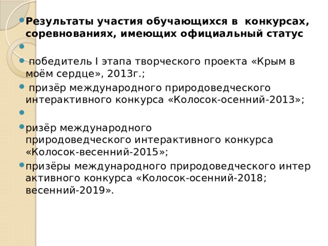 Результаты участия обучающихся в конкурсах, соревнованиях, имеющих официальный статус    победитель I этапа творческого проекта «Крым в моём сердце», 2013г.;   призёр международного природоведческого интерактивного конкурса «Колосок-осенний-2013»;   ризёр международного природоведческого интерактивного конкурса «Колосок-весенний-2015»; призёры международного природоведческого интерактивного конкурса «Колосок-осенний-2018; весенний-2019». 