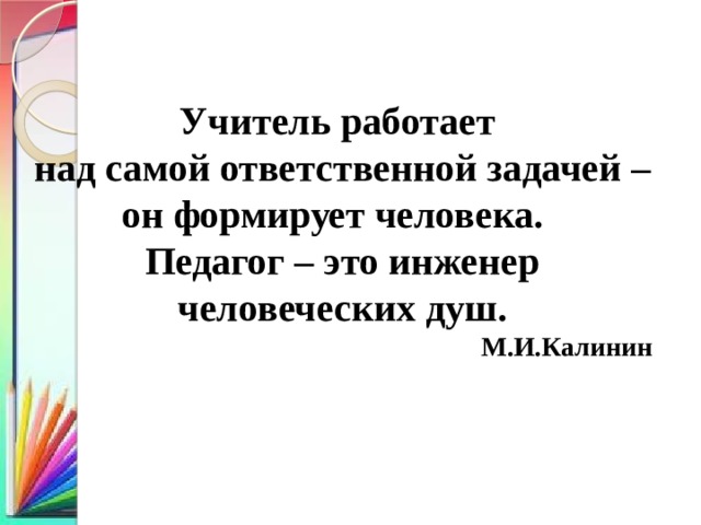 Учитель работает над самой ответственной задачей – он формирует человека. Педагог – это инженер человеческих душ. М.И.Калинин 