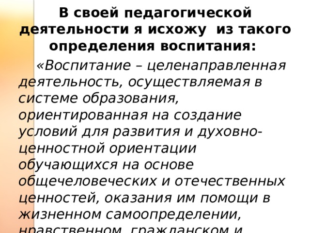 В своей педагогической деятельности я исхожу из такого определения воспитания:  «Воспитание – целенаправленная деятельность, осуществляемая в системе образования, ориентированная на создание условий для развития и духовно-ценностной ориентации обучающихся на основе общечеловеческих и отечественных ценностей, оказания им помощи в жизненном самоопределении, нравственном, гражданском и профессиональном становлении» 