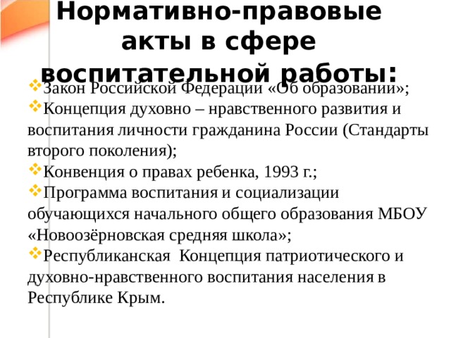 Нормативно-правовые акты в сфере воспитательной работы : Закон Российской Федерации «Об образовании»; Концепция духовно – нравственного развития и воспитания личности гражданина России (Стандарты второго поколения); Конвенция о правах ребенка, 1993 г.; Программа воспитания и социализации обучающихся начального общего образования МБОУ «Новоозёрновская средняя школа»; Республиканская Концепция патриотического и духовно-нравственного воспитания населения в Республике Крым. 