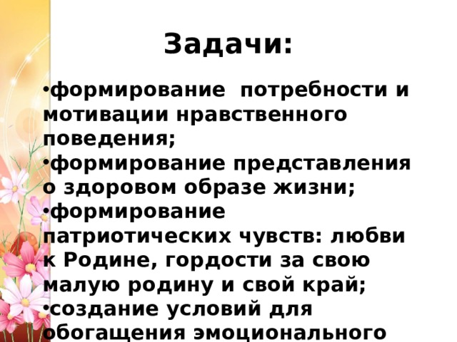 Задачи: формирование потребности и мотивации нравственного поведения; формирование представления о здоровом образе жизни; формирование патриотических чувств: любви к Родине, гордости за свою малую родину и свой край; создание условий для обогащения эмоционального мира детей. 