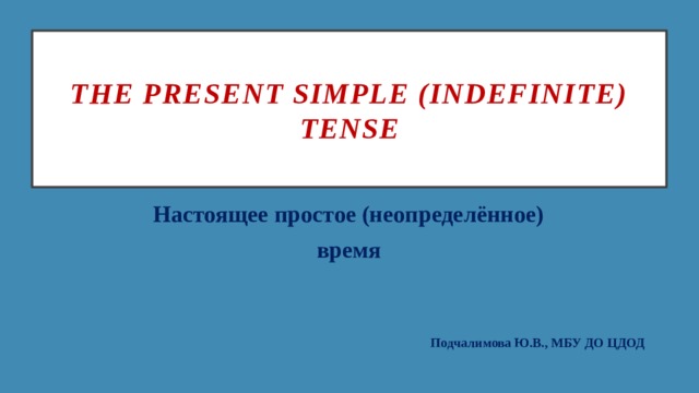 The Present Simple (Indefinite) tense Настоящее простое (неопределённое) время Подчалимова Ю.В., МБУ ДО ЦДОД 