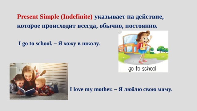 Present Simple (Indefinite) указывает на действие, которое происходит всегда, обычно, постоянно.  I go to school. – Я хожу в школу. I love my mother. – Я люблю свою маму. 