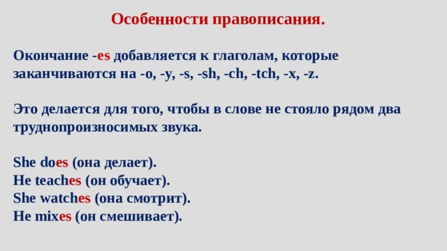 Особенности правописания. Окончание - es  добавляется к глаголам, которые заканчиваются на -o, -y, -s, -sh, -ch, -tch, -x, -z.  Это делается для того, чтобы в слове не стояло рядом два труднопроизносимых звука.  She do es  (она делает). He teach es  (он обучает). She watch es  (она смотрит). He mix es  (он смешивает). 