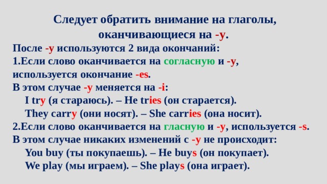 Следует обратить внимание на глаголы, оканчивающиеся на -y . После -y  используются 2 вида окончаний: Если слово оканчивается на согласную и -у , используется окончание -es . В этом случае -y  меняется на -i : I tr y  (я стараюсь). – He tr ies  (он старается). They carr y  (они носят). – She carr ies  (она носит). 2.Если слово оканчивается на гласную и -у , используется -s . В этом случае никаких изменений с -у  не происходит: You buy (ты покупаешь). – He buy s  (он покупает). We play (мы играем). – She play s  (она играет). 