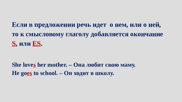 Если в предложении речь идет о нем, или о ней, то к смысловому глаголу добавляется окончание S , или ES . She love s  her mother. – Она любит свою маму. He go es  to school. – Он ходит в школу.  