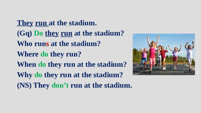 They  run at the stadium. (Gq) Do  they  run at the stadium? Who run s at the stadium? Where do they run? When do they run at the stadium? Why do they run at the stadium? (NS) They don’t run at the stadium. 
