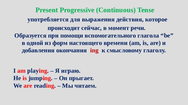 Present Progressive (Continuous) Tense употребляется для выражения действия, которое происходит сейчас, в момент речи. Образуется при помощи вспомогательного глагола “be” в одной из форм настоящего времени (am, is, are) и добавления окончания ing к смысловому глаголу. I  am  play ing . – Я играю. He  is  jump ing . – Он прыгает. We  are  read ing . – Мы читаем. 