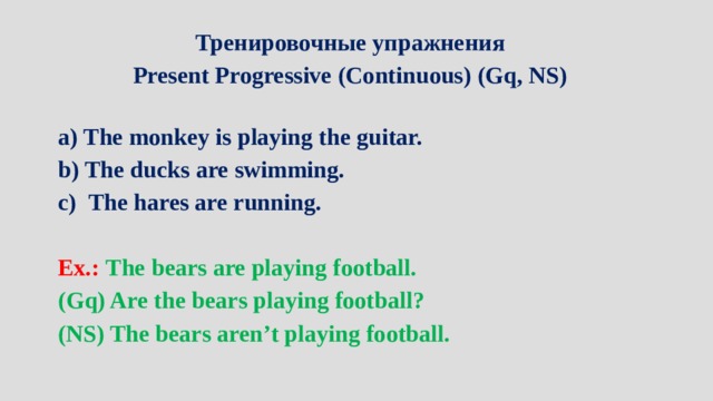 Тренировочные упражнения Present Progressive (Continuous) (Gq, NS)  a) The monkey is playing the guitar. b) The ducks are swimming. The hares are running.  Ex.: The bears are playing football. (Gq) Are the bears playing football? (NS) The bears aren’t playing football.   