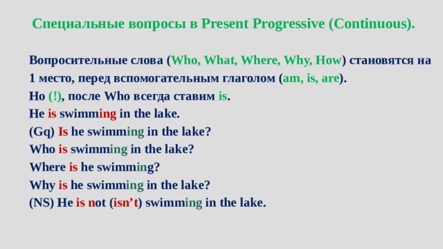 Специальные вопросы в Present Progressive (Continuous).  Вопросительные слова ( Who, What, Where, Why, How ) становятся на 1 место, перед вспомогательным глаголом ( am, is, are ). Но (!) , после Who всегда ставим is . He is swimm ing in the lake. (Gq) Is he swimm ing in the lake? Who is swimm ing in the lake? Where is he swimm in g? Why is he swimm ing in the lake? (NS) He is n ot ( isn’t ) swimm ing in the lake. 