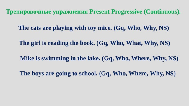Тренировочные упражнения Present Progressive (Continuous).  The cats are playing with toy mice. (Gq, Who, Why, NS)  The girl is reading the book. (Gq, Who, What, Why, NS)  Mike is swimming in the lake. (Gq, Who, Where, Why, NS)  The boys are going to school. (Gq, Who, Where, Why, NS) 