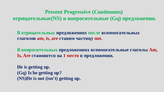 Present Progressive (Continuous) отрицательные(NS) и вопросительные (Gq) предложения.   В отрицательных предложениях после вспомогательных глаголов am, is, are ставим частицу not .  В вопросительных предложениях вспомогательные глаголы Am, Is, Are становятся на 1 место в предложении.  He is getting up. (Gq) Is he getting up? (NS)He is not (isn’t) getting up. 