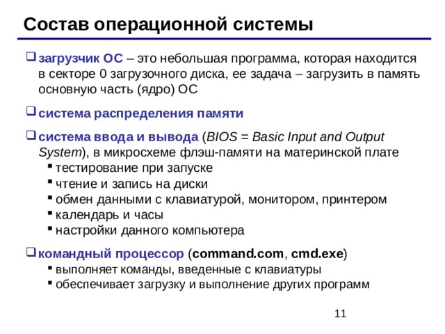 Состав операционной системы загрузчик ОС – это небольшая программа, которая находится в секторе 0 загрузочного диска, ее задача – загрузить в память основную часть (ядро) ОС система распределения памяти система ввода и вывода ( BIOS = Basic Input and Output System ) , в микросхеме флэш-памяти на материнской плате тестирование при запуске чтение и запись на диски обмен данными с клавиатурой, монитором, принтером календарь и часы настройки данного компьютера тестирование при запуске чтение и запись на диски обмен данными с клавиатурой, монитором, принтером календарь и часы настройки данного компьютера командный процессор ( command.com , cmd.exe ) выполняет команды, введенные с клавиатуры обеспечивает загрузку и выполнение других программ выполняет команды, введенные с клавиатуры обеспечивает загрузку и выполнение других программ 