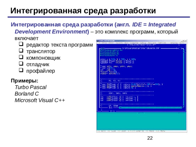 Интегрированная среда разработки Интегрированная среда разработки (англ. IDE = Integrated Development Environment )  – это комплекс  программ, который включает редактор текста программ транслятор компоновщик отладчик профайлер редактор текста программ транслятор компоновщик отладчик профайлер Примеры:   Turbo Pascal  Borland C  Microsoft  Visual C ++ 