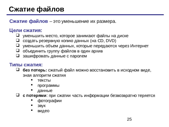 Сжатие файлов Сжатие файлов – это уменьшение их размера. Цели сжатия: уменьшить место, которое занимают файлы на диске создать резервную копию данных (на CD, DVD) уменьшить объем данных, которые передаются через Интернет объединить группу файлов в один архив зашифровать данные с паролем уменьшить место, которое занимают файлы на диске создать резервную копию данных (на CD, DVD) уменьшить объем данных, которые передаются через Интернет объединить группу файлов в один архив зашифровать данные с паролем Типы сжатия: без потерь: сжатый файл можно восстановить в исходном виде, зная алгоритм сжатия без потерь: сжатый файл можно восстановить в исходном виде, зная алгоритм сжатия тексты программы данные тексты программы данные тексты программы данные с потерями : при сжатии часть информации безвозвратно теряется с потерями : при сжатии часть информации безвозвратно теряется фотографии звук видео фотографии звук видео фотографии звук видео 