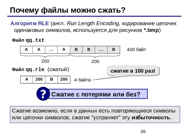Почему файлы можно сжать? Алгоритм RLE ( англ. Run Length Encoding, кодирование цепочек одинаковых символов, используется для рисунков *.bmp ) Файл qq.txt 400 байт A A … A B B … B 200 200 Файл qq.rle ( сжатый ) сжатие в 100 раз! 4 байта A 200 B 200 ?  Сжатие с потерями или без ? Сжатие возможно, если в данных есть повторяющиеся символы или цепочки символов, сжатие 