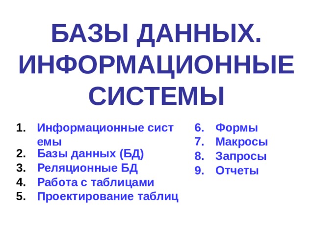 БАЗЫ ДАННЫХ. ИНФОРМАЦИОННЫЕ СИСТЕМЫ Информационные системы Базы данных (БД) Реляционные БД Работа с таблицами Проектирование таблиц  Формы Макросы Запросы Отчеты 