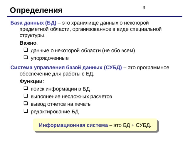 Определения База данных (БД) – это хранилище данных о некоторой предметной области, организованное в виде специальной структуры.  Важно : данные о некоторой области (не обо всем) упорядоченные данные о некоторой области (не обо всем) упорядоченные Система управления базой данных (СУБД) – это программное обеспечение для работы с БД.  Функции : поиск информации в БД выполнение несложных расчетов вывод отчетов на печать редактирование БД поиск информации в БД выполнение несложных расчетов вывод отчетов на печать редактирование БД Информационная система – это БД + СУБД. 