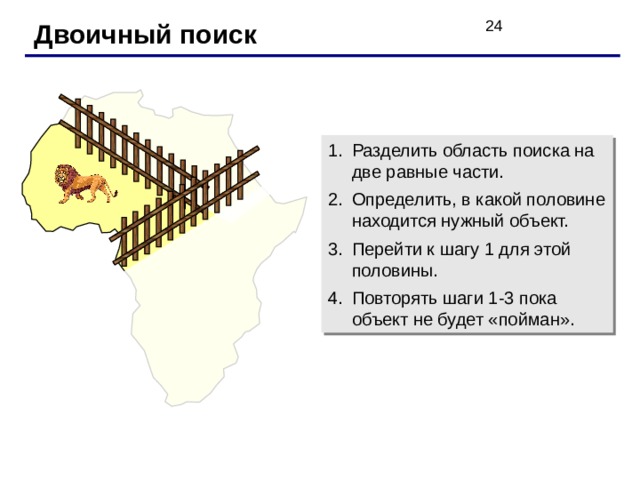 Двоичный поиск Разделить область поиска на две равные части. Определить, в какой половине находится нужный объект. Перейти к шагу 1 для этой половины. Повторять шаги 1-3 пока объект не будет «пойман». 