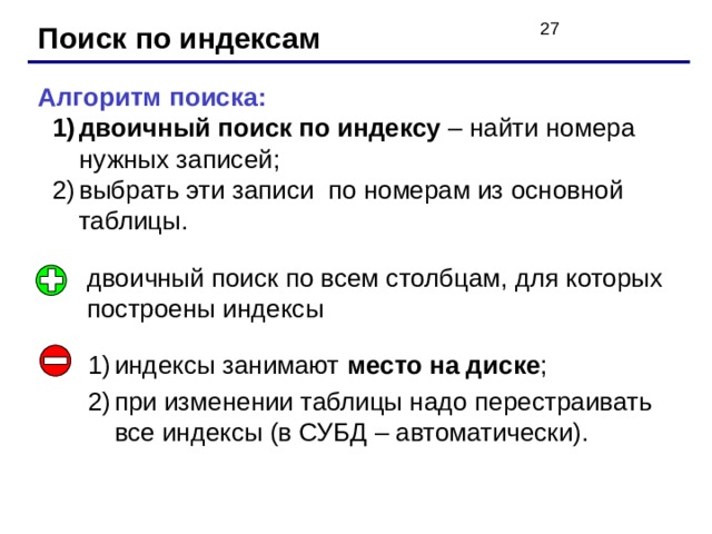 Поиск по индексам Алгоритм поиска: двоичный поиск по индексу – найти номера нужных записей; выбрать эти записи по номерам из основной таблицы. двоичный поиск по индексу – найти номера нужных записей; выбрать эти записи по номерам из основной таблицы. двоичный поиск по всем столбцам, для которых построены индексы индексы занимают место на диске ; при изменении таблицы надо перестраивать все индексы (в СУБД – автоматически). 