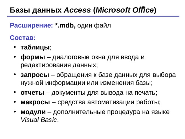 Базы данных Access ( Microsoft Office ) Расширение: *.mdb, один файл Состав: таблицы ; формы – диалоговые окна для ввода и редактирования данных; запросы – обращения к базе данных для выбора нужной информации или изменения базы; отчеты – документы для вывода на печать; макросы – средства автоматизации работы; модули – дополнительные процедура на языке Visual Basic . таблицы ; формы – диалоговые окна для ввода и редактирования данных; запросы – обращения к базе данных для выбора нужной информации или изменения базы; отчеты – документы для вывода на печать; макросы – средства автоматизации работы; модули – дополнительные процедура на языке Visual Basic . 