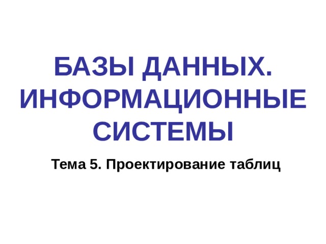 БАЗЫ ДАННЫХ. ИНФОРМАЦИОННЫЕ СИСТЕМЫ Тема 5. Проектирование таблиц 