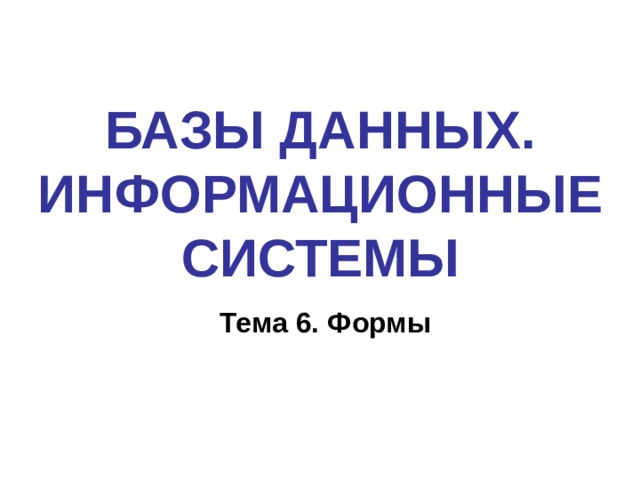 БАЗЫ ДАННЫХ. ИНФОРМАЦИОННЫЕ СИСТЕМЫ Тема 6. Формы 