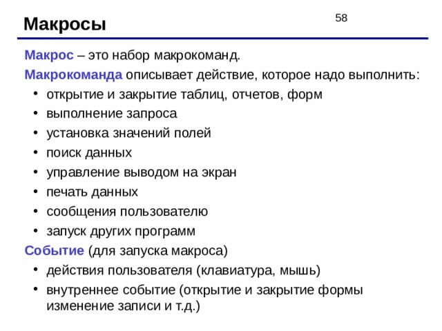 Макросы Макрос  – это набор макрокоманд. Макрокоманда описывает действие, которое надо выполнить: открытие и закрытие таблиц, отчетов, форм выполнение запроса установка значений полей поиск данных управление выводом на экран печать данных сообщения пользователю запуск других программ открытие и закрытие таблиц, отчетов, форм выполнение запроса установка значений полей поиск данных управление выводом на экран печать данных сообщения пользователю запуск других программ Событие (для запуска макроса) действия пользователя (клавиатура, мышь) внутреннее событие (открытие и закрытие формы изменение записи и т.д.) действия пользователя (клавиатура, мышь) внутреннее событие (открытие и закрытие формы изменение записи и т.д.) 