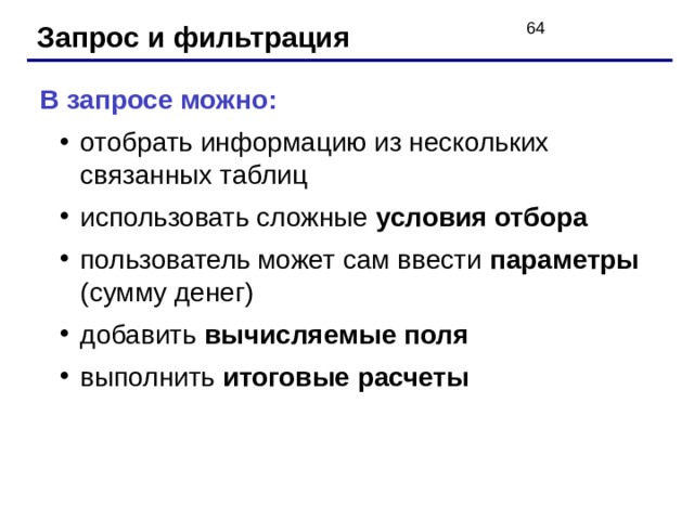 Запрос и фильтрация В запросе можно: отобрать информацию из нескольких связанных таблиц использовать сложные условия отбора пользователь может сам ввести параметры (сумму денег) добавить вычисляемые поля выполнить итоговые расчеты отобрать информацию из нескольких связанных таблиц использовать сложные условия отбора пользователь может сам ввести параметры (сумму денег) добавить вычисляемые поля выполнить итоговые расчеты 