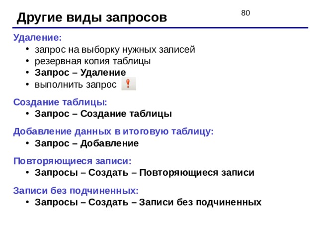 Другие виды запросов Удаление: запрос на выборку нужных записей резервная копия таблицы Запрос – Удаление выполнить запрос запрос на выборку нужных записей резервная копия таблицы Запрос – Удаление выполнить запрос Создание таблицы: Запрос – Создание таблицы Запрос – Создание таблицы Добавление данных в итоговую таблицу: Запрос – Добавление Запрос – Добавление Повторяющиеся записи: Запросы – Создать – Повторяющиеся записи Запросы – Создать – Повторяющиеся записи Записи без подчиненных: Запросы – Создать – Записи без подчиненных Запросы – Создать – Записи без подчиненных 