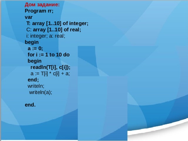 Дом задание: Program rr; var  T: array [1..10] of integer;  C: array [1..10] of real;  i: integer; a: real; begin  a := 0;  for i := 1 to 10 do  begin  readln(T[i], c[i]);  a := T[i] * c[i] + a;  end;  writeln;  writeln(a); end.  