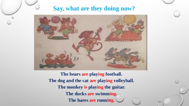 Say, what are they doing now? The bears are  play ing  football. The dog and the cat are  play ing  volleyball. The monkey is play ing the guitar. The ducks are  swimm ing . The hares are  runn ing. 